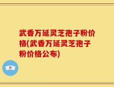 武香万延灵芝孢子粉价格(武香万延灵芝孢子粉价格公布)