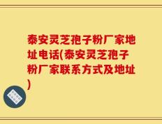 泰安灵芝孢子粉厂家地址电话(泰安灵芝孢子粉厂家联系方式及地址)