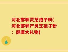 河北邯郸灵芝孢子粉(河北邯郸产灵芝孢子粉：健康大礼物)