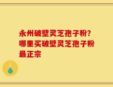 永州破壁灵芝孢子粉？哪里买破壁灵芝孢子粉最正宗