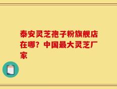 泰安灵芝孢子粉旗舰店在哪？中国最大灵芝厂家