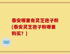 泰安哪里有灵芝孢子粉(泰安灵芝孢子粉哪里购买？)