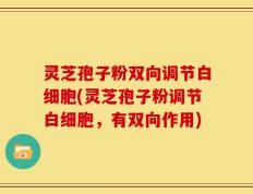 灵芝孢子粉双向调节白细胞(灵芝孢子粉调节白细胞，有双向作用)