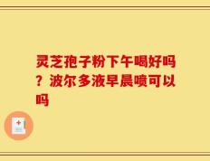 灵芝孢子粉下午喝好吗？波尔多液早晨喷可以吗