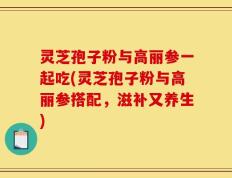 灵芝孢子粉与高丽参一起吃(灵芝孢子粉与高丽参搭配，滋补又养生)
