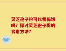 灵芝孢子粉可以煮稀饭吗？探讨灵芝孢子粉的食用方法？