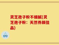 灵芝孢子粉不细腻(灵芝孢子粉：天然养颜佳品)