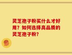 灵芝孢子粉买什么才好用？如何选择高品质的灵芝孢子粉？