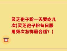 灵芝孢子粉一天要吃几次(灵芝孢子粉每日服用频次怎样最合适？)