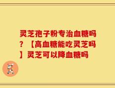 灵芝孢子粉专治血糖吗？【高血糖能吃灵芝吗】灵芝可以降血糖吗