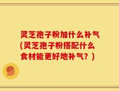 灵芝孢子粉加什么补气(灵芝孢子粉搭配什么食材能更好地补气？)