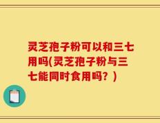 灵芝孢子粉可以和三七用吗(灵芝孢子粉与三七能同时食用吗？)