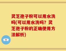 灵芝孢子粉可以用水洗吗(可以用水洗吗？灵芝孢子粉的正确使用方法解析)