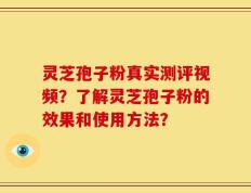 灵芝孢子粉真实测评视频？了解灵芝孢子粉的效果和使用方法？