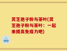 灵芝孢子粉与茶叶(灵芝孢子粉与茶叶：一起来提高免疫力吧)