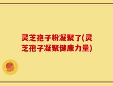 灵芝孢子粉凝聚了(灵芝孢子凝聚健康力量)