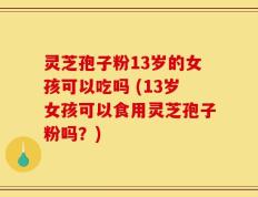 灵芝孢子粉13岁的女孩可以吃吗 (13岁女孩可以食用灵芝孢子粉吗？)