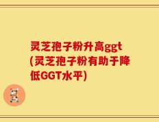 灵芝孢子粉升高ggt(灵芝孢子粉有助于降低GGT水平)