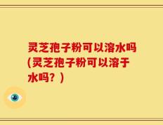 灵芝孢子粉可以溶水吗(灵芝孢子粉可以溶于水吗？)