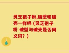 灵芝孢子粉,破壁和破壳一样吗 (灵芝孢子粉 破壁与破壳是否同义词？)