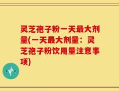 灵芝孢子粉一天最大剂量(一天最大剂量：灵芝孢子粉饮用量注意事项)