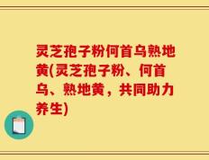 灵芝孢子粉何首乌熟地黄(灵芝孢子粉、何首乌、熟地黄，共同助力养生)