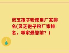 灵芝孢子粉使用厂家排名(灵芝孢子粉厂家排名，哪家最靠前？)