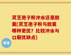 灵芝孢子粉冲水还是胶囊(灵芝孢子粉与胶囊哪种更优？比较冲水与口服优缺点)