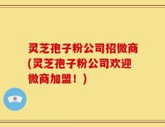 灵芝孢子粉公司招微商(灵芝孢子粉公司欢迎微商加盟！)