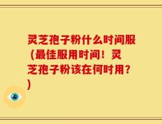灵芝孢子粉什么时间服 (最佳服用时间！灵芝孢子粉该在何时用？)