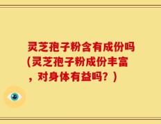 灵芝孢子粉含有成份吗(灵芝孢子粉成份丰富，对身体有益吗？)