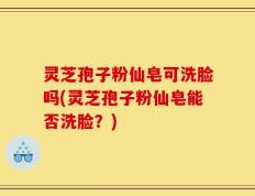 灵芝孢子粉仙皂可洗脸吗(灵芝孢子粉仙皂能否洗脸？)