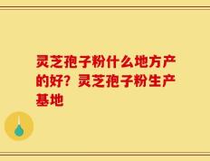灵芝孢子粉什么地方产的好？灵芝孢子粉生产基地
