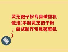 灵芝孢子粉专用破壁机做法(手制灵芝孢子粉，尝试制作专属破壁机)