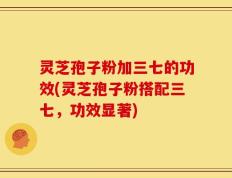 灵芝孢子粉加三七的功效(灵芝孢子粉搭配三七，功效显著)