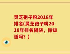 灵芝孢子粉2018年排名(灵芝孢子粉2018年排名揭晓，你知道吗？)