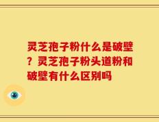 灵芝孢子粉什么是破壁？灵芝孢子粉头道粉和破壁有什么区别吗