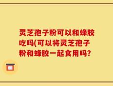 灵芝孢子粉可以和蜂胶吃吗(可以将灵芝孢子粉和蜂胶一起食用吗？
