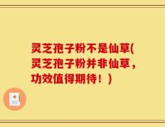 灵芝孢子粉不是仙草(灵芝孢子粉并非仙草，功效值得期待！)