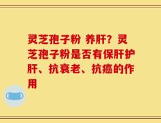 灵芝孢子粉 养肝？灵芝孢子粉是否有保肝护肝、抗衰老、抗癌的作用