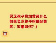 灵芝孢子粉加黄芪什么效果灵芝孢子粉搭配黄芪：效果如何？)