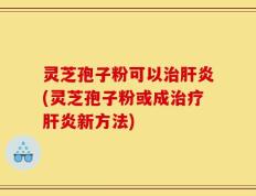 灵芝孢子粉可以治肝炎(灵芝孢子粉或成治疗肝炎新方法)