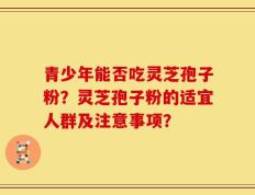 青少年能否吃灵芝孢子粉？灵芝孢子粉的适宜人群及注意事项？