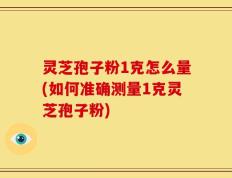 灵芝孢子粉1克怎么量(如何准确测量1克灵芝孢子粉)
