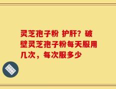 灵芝孢子粉 护肝？破壁灵芝孢子粉每天服用几次，每次服多少