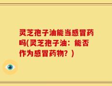 灵芝孢子油能当感冒药吗(灵芝孢子油：能否作为感冒药物？)