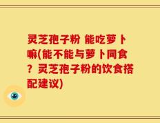 灵芝孢子粉 能吃萝卜嘛(能不能与萝卜同食？灵芝孢子粉的饮食搭配建议)