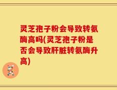 灵芝孢子粉会导致转氨酶高吗(灵芝孢子粉是否会导致肝脏转氨酶升高)