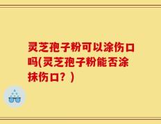 灵芝孢子粉可以涂伤口吗(灵芝孢子粉能否涂抹伤口？)
