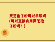 灵芝孢子粉可以单服吗(可以直接食用灵芝孢子粉吗？)